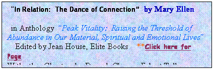 Text Box:   “In Relation:  The Dance of Connection”  by Mary Ellen

  in Anthology  “Peak Vitality:  Raising the Threshold of Abundance in Our Material, Spiritual and Emotional Lives”
    Edited by Jean House, Elite Books    **Click here for Page
With other Chapters by Deepak Chopra, Eckart Tolle, more…..

